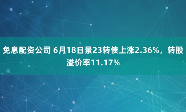 免息配资公司 6月18日景23转债上涨2.36%，转股溢价率11.17%