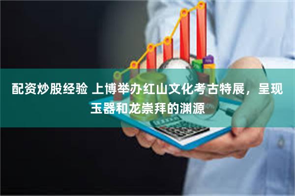 配资炒股经验 上博举办红山文化考古特展，呈现玉器和龙崇拜的渊源