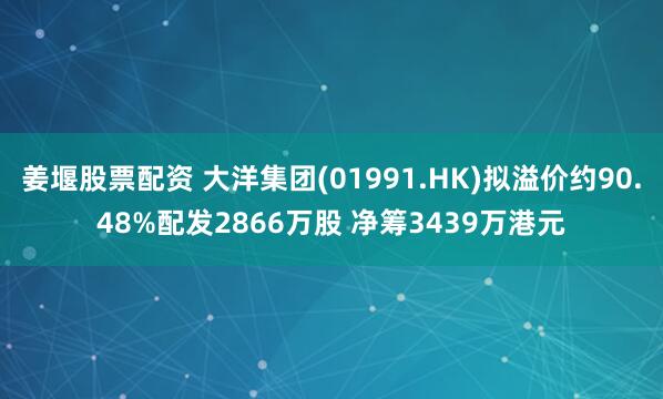 姜堰股票配资 大洋集团(01991.HK)拟溢价约90.48%配发2866万股 净筹3439万港元