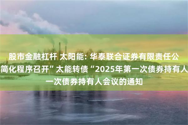 股市金融杠杆 太阳能: 华泰联合证券有限责任公司关于适用简化程序召开”太能转债“2025年第一次债券持有人会议的通知