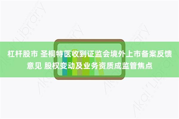 杠杆股市 圣桐特医收到证监会境外上市备案反馈意见 股权变动及业务资质成监管焦点