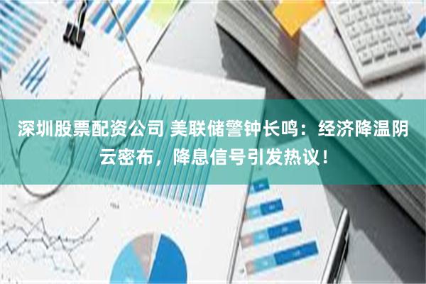 深圳股票配资公司 美联储警钟长鸣：经济降温阴云密布，降息信号引发热议！