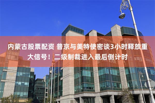 内蒙古股票配资 普京与美特使密谈3小时释放重大信号！二级制裁进入最后倒计时