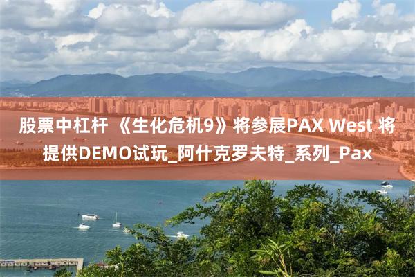股票中杠杆 《生化危机9》将参展PAX West 将提供DEMO试玩_阿什克罗夫特_系列_Pax
