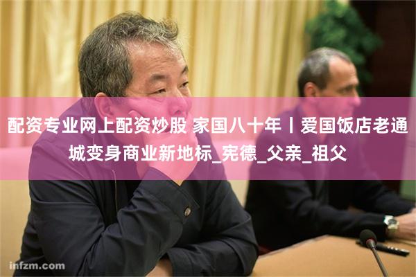 配资专业网上配资炒股 家国八十年丨爱国饭店老通城变身商业新地标_宪德_父亲_祖父