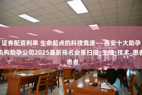 证券配资利率 生命起点的科技竞速——西安十大助孕机构助孕公司2025最新排名全景扫描_生殖_技术_患者