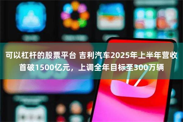可以杠杆的股票平台 吉利汽车2025年上半年营收首破1500亿元，上调全年目标至300万辆