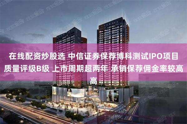在线配资炒股选 中信证券保荐博科测试IPO项目质量评级B级 上市周期超两年 承销保荐佣金率较高