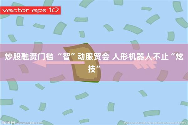 炒股融资门槛 “智”动服贸会 人形机器人不止“炫技”