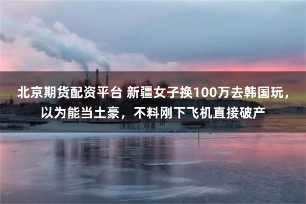 北京期货配资平台 新疆女子换100万去韩国玩，以为能当土豪，不料刚下飞机直接破产